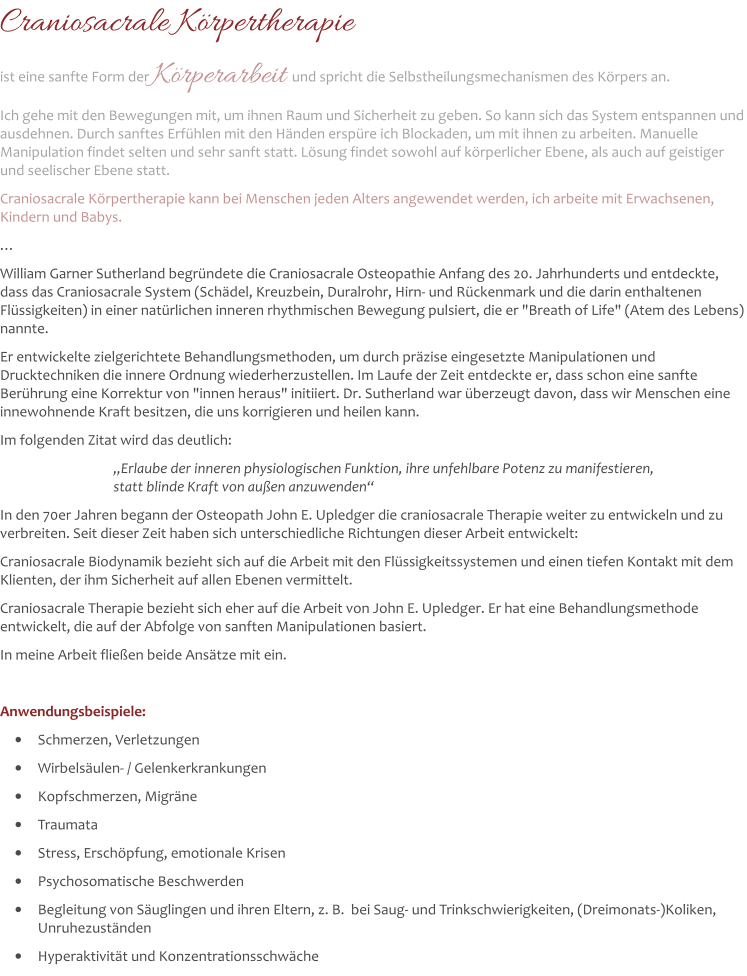 Craniosacrale Körpertherapie ist eine sanfte Form der Körperarbeit und spricht die Selbstheilungsmechanismen des Körpers an.  Ich gehe mit den Bewegungen mit, um ihnen Raum und Sicherheit zu geben. So kann sich das System entspannen und ausdehnen. Durch sanftes Erfühlen mit den Händen erspüre ich Blockaden, um mit ihnen zu arbeiten. Manuelle Manipulation findet selten und sehr sanft statt. Lösung findet sowohl auf körperlicher Ebene, als auch auf geistiger und seelischer Ebene statt. Craniosacrale Körpertherapie kann bei Menschen jeden Alters angewendet werden, ich arbeite mit Erwachsenen, Kindern und Babys. … William Garner Sutherland begründete die Craniosacrale Osteopathie Anfang des 20. Jahrhunderts und entdeckte, dass das Craniosacrale System (Schädel, Kreuzbein, Duralrohr, Hirn- und Rückenmark und die darin enthaltenen Flüssigkeiten) in einer natürlichen inneren rhythmischen Bewegung pulsiert, die er "Breath of Life" (Atem des Lebens) nannte.  Er entwickelte zielgerichtete Behandlungsmethoden, um durch präzise eingesetzte Manipulationen und Drucktechniken die innere Ordnung wiederherzustellen. Im Laufe der Zeit entdeckte er, dass schon eine sanfte Berührung eine Korrektur von "innen heraus" initiiert. Dr. Sutherland war überzeugt davon, dass wir Menschen eine innewohnende Kraft besitzen, die uns korrigieren und heilen kann.  Im folgenden Zitat wird das deutlich: 		 „Erlaube der inneren physiologischen Funktion, ihre unfehlbare Potenz zu manifestieren,                     statt blinde Kraft von außen anzuwenden“ In den 70er Jahren begann der Osteopath John E. Upledger die craniosacrale Therapie weiter zu entwickeln und zu verbreiten. Seit dieser Zeit haben sich unterschiedliche Richtungen dieser Arbeit entwickelt:  Craniosacrale Biodynamik bezieht sich auf die Arbeit mit den Flüssigkeitssystemen und einen tiefen Kontakt mit dem Klienten, der ihm Sicherheit auf allen Ebenen vermittelt.  Craniosacrale Therapie bezieht sich eher auf die Arbeit von John E. Upledger. Er hat eine Behandlungsmethode entwickelt, die auf der Abfolge von sanften Manipulationen basiert.  In meine Arbeit fließen beide Ansätze mit ein.   Anwendungsbeispiele: •	Schmerzen, Verletzungen •	Wirbelsäulen- / Gelenkerkrankungen •	Kopfschmerzen, Migräne •	Traumata •	Stress, Erschöpfung, emotionale Krisen •	Psychosomatische Beschwerden •	Begleitung von Säuglingen und ihren Eltern, z. B.  bei Saug- und Trinkschwierigkeiten, (Dreimonats-)Koliken, Unruhezuständen  •	Hyperaktivität und Konzentrationsschwäche