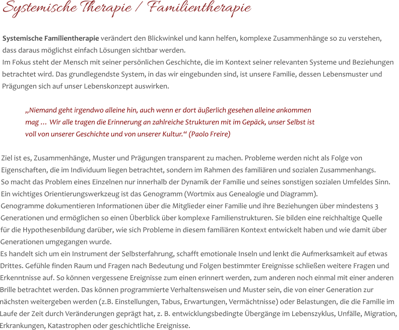 Systemische Therapie / Familientherapie  Systemische Familientherapie verändert den Blickwinkel und kann helfen, komplexe Zusammenhänge so zu verstehen,  dass daraus möglichst einfach Lösungen sichtbar werden.  Im Fokus steht der Mensch mit seiner persönlichen Geschichte, die im Kontext seiner relevanten Systeme und Beziehungen  betrachtet wird. Das grundlegendste System, in das wir eingebunden sind, ist unsere Familie, dessen Lebensmuster und  Prägungen sich auf unser Lebenskonzept auswirken.   „Niemand geht irgendwo alleine hin, auch wenn er dort äußerlich gesehen alleine ankommen  mag … Wir alle tragen die Erinnerung an zahlreiche Strukturen mit im Gepäck, unser Selbst ist  voll von unserer Geschichte und von unserer Kultur.“ (Paolo Freire)  Ziel ist es, Zusammenhänge, Muster und Prägungen transparent zu machen. Probleme werden nicht als Folge von  Eigenschaften, die im Individuum liegen betrachtet, sondern im Rahmen des familiären und sozialen Zusammenhangs.  So macht das Problem eines Einzelnen nur innerhalb der Dynamik der Familie und seines sonstigen sozialen Umfeldes Sinn.  Ein wichtiges Orientierungswerkzeug ist das Genogramm (Wortmix aus Genealogie und Diagramm).  Genogramme dokumentieren Informationen über die Mitglieder einer Familie und ihre Beziehungen über mindestens 3  Generationen und ermöglichen so einen Überblick über komplexe Familienstrukturen. Sie bilden eine reichhaltige Quelle  für die Hypothesenbildung darüber, wie sich Probleme in diesem familiären Kontext entwickelt haben und wie damit über  Generationen umgegangen wurde.  Es handelt sich um ein Instrument der Selbsterfahrung, schafft emotionale Inseln und lenkt die Aufmerksamkeit auf etwas  Drittes. Gefühle finden Raum und Fragen nach Bedeutung und Folgen bestimmter Ereignisse schließen weitere Fragen und  Erkenntnisse auf. So können vergessene Ereignisse zum einen erinnert werden, zum anderen noch einmal mit einer anderen  Brille betrachtet werden. Das können programmierte Verhaltensweisen und Muster sein, die von einer Generation zur  nächsten weitergeben werden (z.B. Einstellungen, Tabus, Erwartungen, Vermächtnisse) oder Belastungen, die die Familie im  Laufe der Zeit durch Veränderungen geprägt hat, z. B. entwicklungsbedingte Übergänge im Lebenszyklus, Unfälle, Migration,  Erkrankungen, Katastrophen oder geschichtliche Ereignisse.